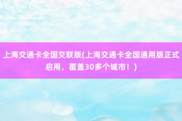 上海交通卡全国交联版(上海交通卡全国通用版正式启用，覆盖30多个城市！)